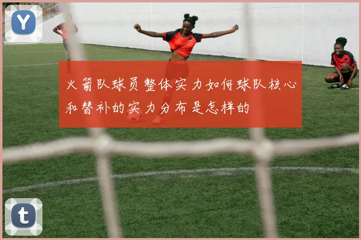 火箭队球员整体实力如何球队核心和替补的实力分布是怎样的