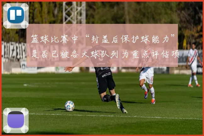 篮球比赛中“封盖后保护球能力”是否已被各大球队列为重点评估项