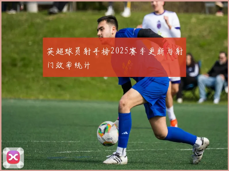 英超球员射手榜2025赛季更新与射门效率统计