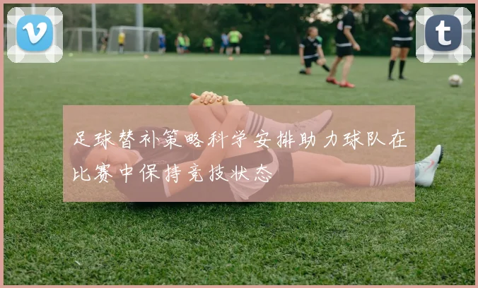 足球替补策略科学安排助力球队在比赛中保持竞技状态