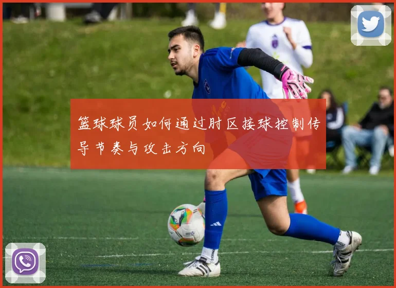 篮球球员如何通过肘区接球控制传导节奏与攻击方向