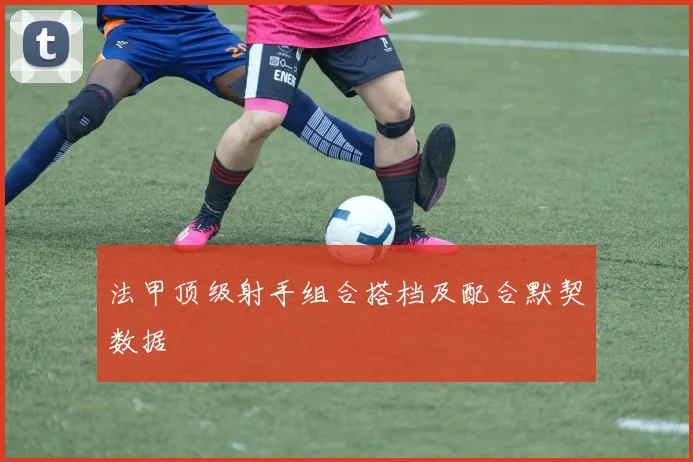 法甲顶级射手组合搭档及配合默契数据