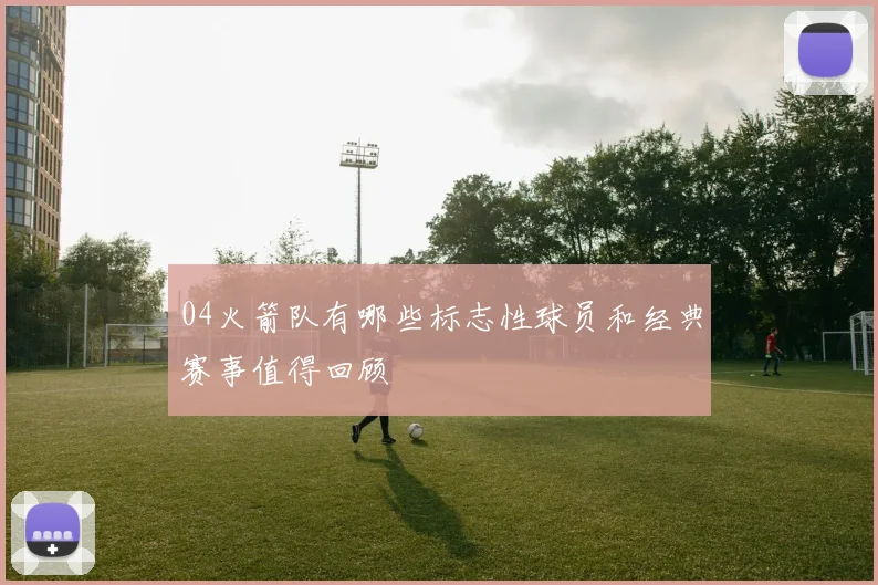 04火箭队有哪些标志性球员和经典赛事值得回顾